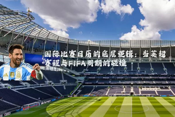 国际比赛日历的底层逻辑:当英超赛程与FIFA周期的碰撞