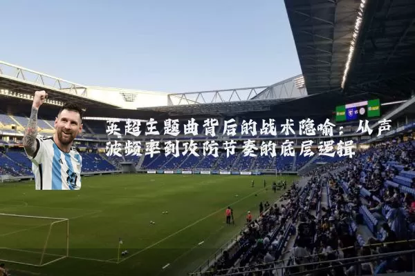 英超主题曲背后的战术隐喻：从声波频率到攻防节奏的底层逻辑